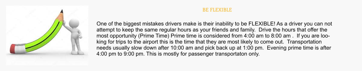 BE FLEXIBLE One of the biggest mistakes drivers make is their inability to be FLEXIBLE! As a driver you can not attempt to keep the same regular hours as your friends and family.  Drive the hours that offer the most opportunity (Prime Time) Prime time is considered from 4:00 am to 8:00 am .  If you are looking for trips to the airport this is the time that they are most likely to come out.  Transportation needs usually slow down after 10:00 am and pick back up at 1:00 pm.  Evening prime time is after 4:00 pm to 9:00 pm. This is mostly for passenger transportaton only.