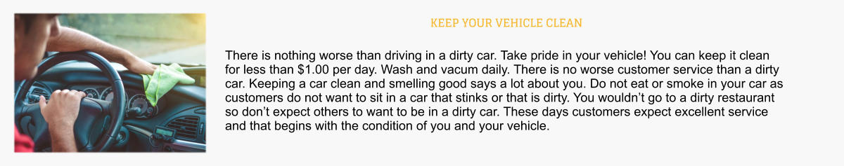 KEEP YOUR VEHICLE CLEAN There is nothing worse than driving in a dirty car. Take pride in your vehicle! You can keep it clean for less than $1.00 per day. Wash and vacum daily. There is no worse customer service than a dirty car. Keeping a car clean and smelling good says a lot about you. Do not eat or smoke in your car as customers do not want to sit in a car that stinks or that is dirty. You wouldn’t go to a dirty restaurant so don’t expect others to want to be in a dirty car. These days customers expect excellent service and that begins with the condition of you and your vehicle.