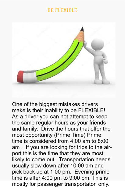 BE FLEXIBLE One of the biggest mistakes drivers make is their inability to be FLEXIBLE! As a driver you can not attempt to keep the same regular hours as your friends and family.  Drive the hours that offer the most opportunity (Prime Time) Prime time is considered from 4:00 am to 8:00 am .  If you are looking for trips to the airport this is the time that they are most likely to come out.  Transportation needs usually slow down after 10:00 am and pick back up at 1:00 pm.  Evening prime time is after 4:00 pm to 9:00 pm. This is mostly for passenger transportaton only.