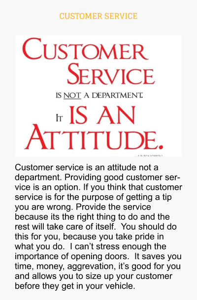 CUSTOMER SERVICE Customer service is an attitude not a department. Providing good customer service is an option. If you think that customer service is for the purpose of getting a tip you are wrong. Provide the service because its the right thing to do and the rest will take care of itself.  You should do this for you, because you take pride in what you do.  I can’t stress enough the importance of opening doors.  It saves you time, money, aggrevation, it’s good for you and allows you to size up your customer before they get in your vehicle.