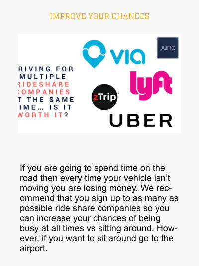 IMPROVE YOUR CHANCES  If you are going to spend time on the road then every time your vehicle isn’t moving you are losing money. We recommend that you sign up to as many as possible ride share companies so you can increase your chances of being busy at all times vs sitting around. However, if you want to sit around go to the airport.