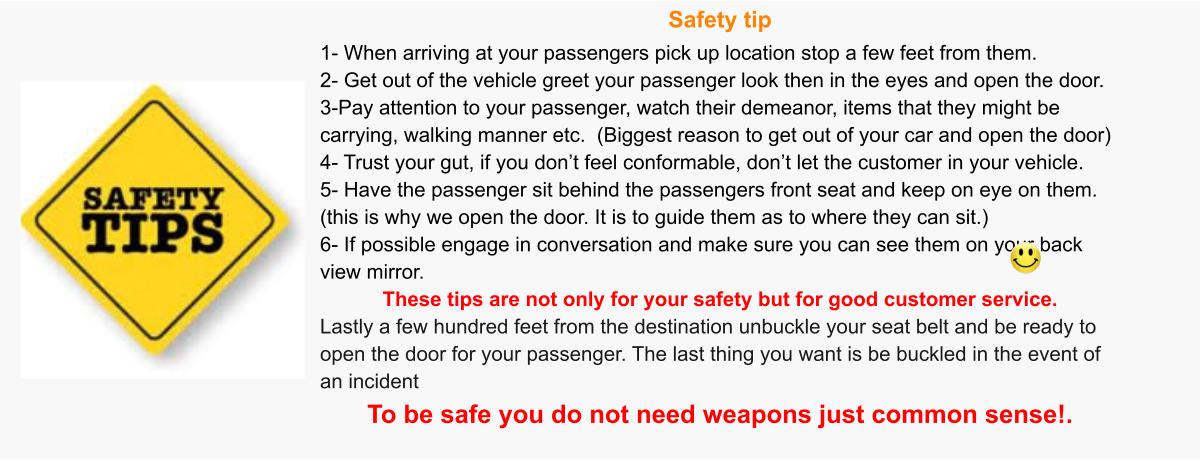 Safety tip 1- When arriving at your passengers pick up location stop a few feet from them. 2- Get out of the vehicle greet your passenger look then in the eyes and open the door.  3-Pay attention to your passenger, watch their demeanor, items that they might be carrying, walking manner etc.  (Biggest reason to get out of your car and open the door) 4- Trust your gut, if you don’t feel conformable, don’t let the customer in your vehicle.  5- Have the passenger sit behind the passengers front seat and keep on eye on them.  (this is why we open the door. It is to guide them as to where they can sit.) 6- If possible engage in conversation and make sure you can see them on your back view mirror.  These tips are not only for your safety but for good customer service.  Lastly a few hundred feet from the destination unbuckle your seat belt and be ready to open the door for your passenger. The last thing you want is be buckled in the event of an incident   To be safe you do not need weapons just common sense!.