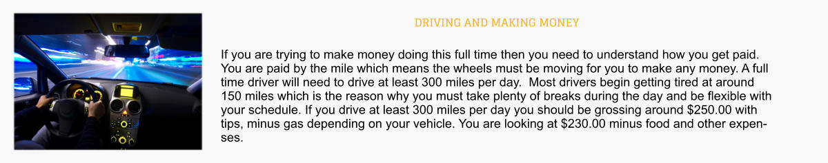 DRIVING AND MAKING MONEY If you are trying to make money doing this full time then you need to understand how you get paid.  You are paid by the mile which means the wheels must be moving for you to make any money. A full time driver will need to drive at least 300 miles per day.  Most drivers begin getting tired at around 150 miles which is the reason why you must take plenty of breaks during the day and be flexible with your schedule. If you drive at least 300 miles per day you should be grossing around $250.00 with tips, minus gas depending on your vehicle. You are looking at $230.00 minus food and other expenses.